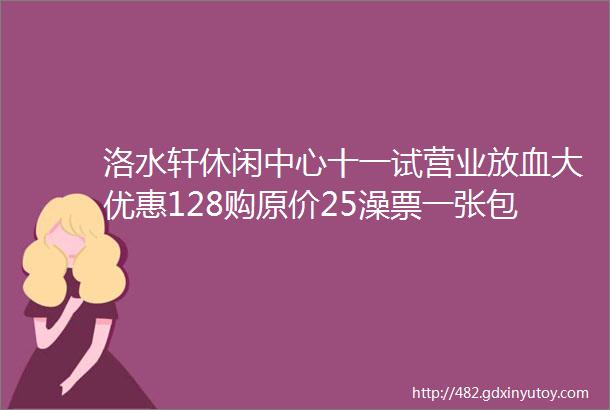 洛水轩休闲中心十一试营业放血大优惠128购原价25澡票一张包含洗浴用品汗蒸赶快团