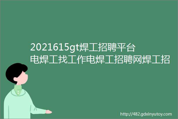 2021615gt焊工招聘平台电焊工找工作电焊工招聘网焊工招聘网电焊工招聘群焊工招聘群电焊工招聘网站焊工招聘信