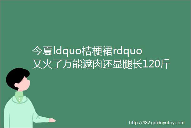 今夏ldquo桔梗裙rdquo又火了万能遮肉还显腿长120斤秒变90斤